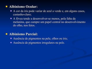 Albinismo Ocular: A cor da íris pode variar de azul a verde e, em alguns casos, castanho-claro;  A fóvea tende a desenvolver-se menos, pela falta da melanina, que cumpre um papel central no desenvolvimento do olho, nos fetos. Albinismo Parcial: Ausência de pigmentos na pele, olhos ou íris; Ausência de pigmentos irregulares na pele. 