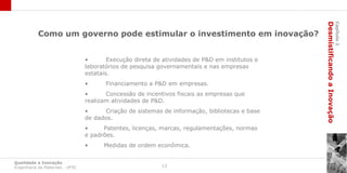 Desmistificando a Inovação
                                                                                                                         Capítulo 1
           Como um governo pode estimular o investimento em inovação?


                                 •       Execução direta de atividades de P&D em institutos e
                                 laboratórios de pesquisa governamentais e nas empresas
                                 estatais.
                                 •      Financiamento a P&D em empresas.
                                 •      Concessão de incentivos fiscais as empresas que
                                 realizam atividades de P&D.
                                 •      Criação de sistemas de informação, bibliotecas e base
                                 de dados.
                                 •     Patentes, licenças, marcas, regulamentações, normas
                                 e padrões.
                                 •     Medidas de ordem econômica.

Qualidade e Inovação
Engenharia de Materiais - UFSC                             12
 