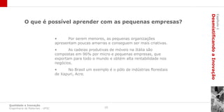 Desmistificando a Inovação
                                                                                                                         Capítulo 1
           O que é possível aprender com as pequenas empresas?


                                 •      Por serem menores, as pequenas organizações
                                 apresentam poucas amarras e conseguem ser mais criativas.
                                 •      As cadeias produtivas de móveis na Itália são
                                 compostas em 96% por micro e pequenas empresas, que
                                 exportam para todo o mundo e obtém alta rentabilidade nos
                                 negócios.
                                 •     No Brasil um exemplo é o pólo de indústrias florestais
                                 de Xapuri, Acre.




Qualidade e Inovação
Engenharia de Materiais - UFSC                             16
 