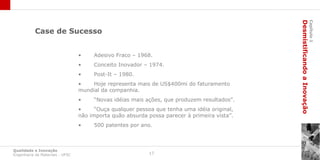 Desmistificando a Inovação
                                                                                                                      Capítulo 1
           Case de Sucesso


                                 •    Adesivo Fraco – 1968.
                                 •    Conceito Inovador – 1974.
                                 •    Post-It – 1980.
                                 •    Hoje representa mais de US$400mi do faturamento
                                 mundial da companhia.
                                 •    “Novas idéias mais ações, que produzem resultados”.
                                 •     “Ouça qualquer pessoa que tenha uma idéia original,
                                 não importa quão absurda possa parecer à primeira vista”.
                                 •    500 patentes por ano.



Qualidade e Inovação
Engenharia de Materiais - UFSC                             17
 