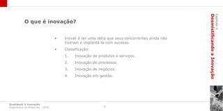 Desmistificando a Inovação
                                                                                                                       Capítulo 1
           O que é inovação?


                                 •   Inovar é ter uma idéia que seus concorrentes ainda não
                                     tiveram e implantá-la com sucesso.
                                 •   Classificação:
                                     1.   Inovação de produtos e serviços.
                                     2.   Inovação de processos.
                                     3.   Inovação de negócios.
                                     4.   Inovação em gestão.




Qualidade e Inovação
Engenharia de Materiais - UFSC                           2
 