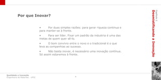 Desmistificando a Inovação
                                                                                                                         Capítulo 1
           Por que Inovar?


                                 •     Por duas simples razões: para gerar riqueza continua e
                                 para manter-se à frente.
                                 •     Para ser líder. Fixar um padrão da industria é uma das
                                 metas de quem quer sê-lo.
                                 •      O bom convívio entre o novo e o tradicional é o que
                                 leva as companhias ao sucesso.
                                 •     Não basta inovar, é necessário uma inovação contínua.
                                 Só assim estaremos à frente.




Qualidade e Inovação
Engenharia de Materiais - UFSC                             4
 