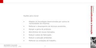 Desmistificando a Inovação
                                                                                                                     Capítulo 1
                                 Razões para inovar


                                 •     Adaptar as tecnologias desenvolvidas por outros às
                                       necessidades da empresa.
                                 •     Melhorar o desempenho de técnicas existentes.
                                 •     Alargar a gama de produtos.
                                 •     Abrir/Entrar em novos mercados.
                                 •     Reduzir custos de fabricação.
                                 •     Reduzir a poluição ambiental.
                                 •     Melhorar as condições de trabalho.

Qualidade e Inovação
Engenharia de Materiais - UFSC                             5
 