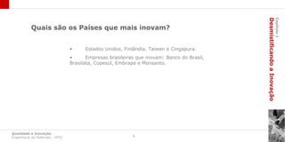 Desmistificando a Inovação
                                                                                                                     Capítulo 1
           Quais são os Países que mais inovam?


                                 •     Estados Unidos, Finlândia, Taiwan e Cingapura.
                                 •      Empresas brasileiras que inovam: Banco do Brasil,
                                 Brasilata, Copesul, Embrapa e Monsanto.




Qualidade e Inovação
Engenharia de Materiais - UFSC                             6
 
