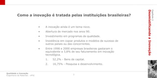 Desmistificando a Inovação
                                                                                                                       Capítulo 1
           Como a inovação é tratada pelas instituições brasileiras?


                                 •   A inovação ainda é um tema novo.
                                 •   Abertura de mercado nos anos 90.
                                 •   Investimento em programas de qualidade.
                                 •   Insistência em copiar produtos e modelos de sucesso de
                                     outros países ou das concorrentes.
                                 •   Entre 1998 e 2000 empresas brasileiras gastaram o
                                     equivalente a 3,8% de seu faturamento em inovação
                                     tecnológica.
                                     1.   52,2% - Bens de capital.
                                     2.   16,75% - Pesquisa e desenvolvimento.


Qualidade e Inovação
Engenharia de Materiais - UFSC                           7
 