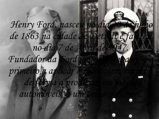 Henry Ford, nasceu no dia 30 de julho
de 1863 na cidade de Detroit e faleceu
      no dia 7 de Abril de 1947.
Fundador da Ford motor company, e o
primeiro a aplicar a montagem em série
    de forma a produzir, em massa
   automóveis, a um preço acessível.
 