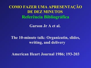 COMO FAZER UMA APRESENTAÇÃO DE DEZ MINUTOS   Referência Bibliográfica Garson Jr A et al.  The 10-minute talk: Organizatin, slides, writing, and delivery American Heart Journal 1986; 193-203 