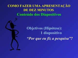 COMO FAZER UMA APRESENTAÇÃO DE DEZ MINUTOS   Conteúdo dos Diapositivos Objetivos (Hipótese):  1 diapositivo “ Por que eu fiz a pesquisa”? 