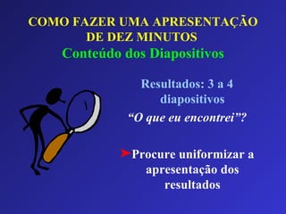 COMO FAZER UMA APRESENTAÇÃO DE DEZ MINUTOS   Conteúdo dos Diapositivos Resultados: 3 a 4 diapositivos “ O que eu encontrei”? Procure uniformizar a apresentação dos resultados 