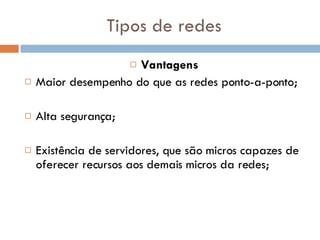 Tipos de redes Vantagens Maior desempenho do que as redes ponto-a-ponto; Alta segurança; Existência de servidores, que são micros capazes de oferecer recursos aos demais micros da redes; 