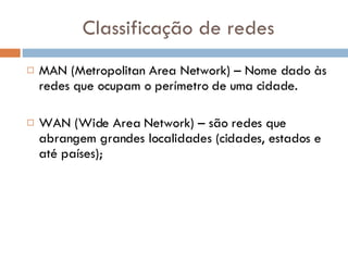 Classificação de redes MAN (Metropolitan Area Network) – Nome dado às redes que ocupam o perímetro de uma cidade. WAN (Wide Area Network) – são redes que abrangem grandes localidades (cidades, estados e até países); 