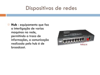 Dispositivos de redes Hub  - equipamento que faz a interligação de varias maquinas na rede, permitindo a troca de informações, a comunicação realizada pelo hub é de broadcast.  