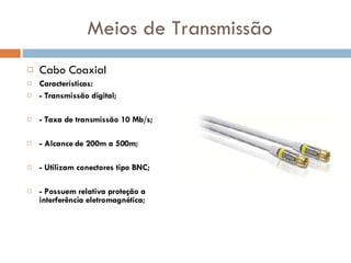 Meios de Transmissão Cabo Coaxial Características: - Transmissão digital; - Taxa de transmissão 10 Mb/s; - Alcance de 200m a 500m; - Utilizam conectores tipo BNC; - Possuem relativa proteção a interferência eletromagnética; 