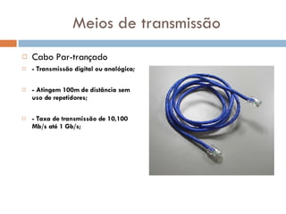Meios de transmissão Cabo Par-trançado - Transmissão digital ou analógica; - Atingem 100m de distância sem uso de repetidores; - Taxa de transmissão de 10,100 Mb/s até 1 Gb/s; 