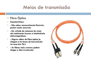 Meios de transmissão Fibra Óptica Características: - São cabos razoavelmente flexíveis, porém muito sensíveis - Em virtude da natureza do sinal, são totalmente imunes a interferência eletromagnéticas - Alguns cabos de fibra óptica ja chegam a ter taxas de transmissão na casa dos Tb/s - As fibras mais comuns podem chegar a 5km d extensão 