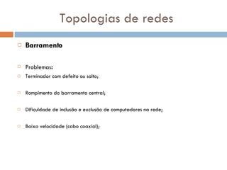 Topologias de redes Barramento Problemas : Terminador com defeito ou solto; Rompimento do barramento central; Dificuldade de inclusão e exclusão de computadores na rede; Baixa velocidade (cabo coaxial); 