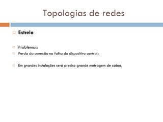 Topologias de redes Estrela Problemas: Perda da conexão na falha do dispositivo central; Em grandes instalações será preciso grande metragem de cabos; 