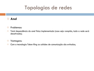 Topologias de redes Anel Problemas : Total dependência do anel físico implementado (caso seja rompido, toda a rede será desativada); Vantagens: Com a tecnologia Token Ring as colisões de comunicação são evitadas; 