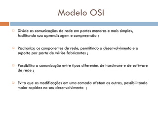 Modelo OSI Divide as comunicações de rede em partes menores e mais simples , facilitando sua aprendizagem e compreensão ; Padroniza os componentes de rede, permitindo o desenvolvimento e o suporte por parte de vários fabricantes ; Possibilita a comunicação entre tipos diferentes de hardware e de software de rede  ; Evita que as modificações em uma camada afetem as outras, possibilitando maior  rapidez no seu desenvolvimento   ; 