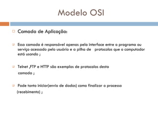 Modelo OSI Camada de Aplicação:  Essa camada é responsável apenas pela interface entre o programa ou serviço acessado pelo usuário e a pilha de  protocolos que o computador está usando ;  Telnet ,FTP e HTTP são exemplos de protocolos desta  camada ; Pode tanto iniciar(envio de dados) como finalizar o processo (recebimento) ; 