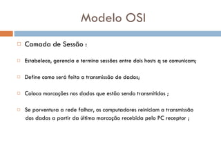 Modelo OSI Camada de Sessão : Estabelece, gerencia e termina sessões entre dois hosts q se comunicam; Define como será feita a transmissão de dados; Coloca marcações nos dados que estão sendo transmitidos ; Se porventura a rede falhar, os computadores reiniciam a transmissão  dos dados a partir da última marcação recebida pelo PC receptor ; 