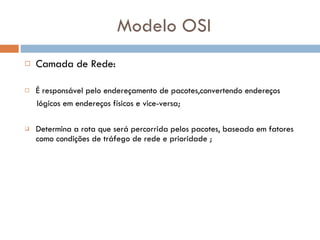 Modelo OSI Camada de Rede: É responsável pelo endereçamento de pacotes,convertendo endereços  lógicos em endereços físicos e vice-versa; Determina a rota que será percorrida pelos pacotes, baseada em fatores como condições de tráfego de rede e prioridade ; 