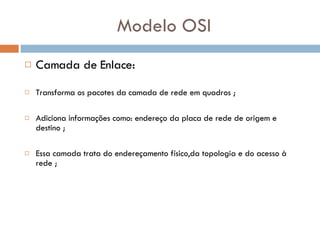 Modelo OSI Camada de Enlace: Transforma os pacotes da camada de rede em quadros ; Adiciona informações como: endereço da placa de rede de origem e destino ; Essa camada trata do endereçamento físico,da topologia e do acesso à rede ; 