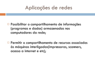 Aplicações de redes Possibilitar o compartilhamento de informações (programas e dados) armazenadas nos computadores da rede;  Permitir o compartilhamento de recursos associados às máquinas interligadas(impressoras, scanners, acesso a internet e etc);  