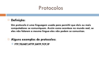 Protocolos Definição:   Um protocolo é uma linguagem usada para permitir que dois ou mais computadores se comuniquem. Assim como acontece no mundo real, se eles não falarem a mesma língua eles não podem se comunicar.   Alguns exemplos de protocolos: FTP,TELNET,HTTP,SMTP,TCP/IP   
