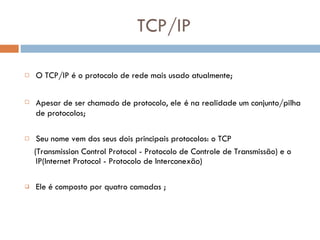 TCP/IP O TCP/IP é o protocolo de rede mais usado atualmente; Apesar de ser chamado de protocolo, ele   é na realidade um conjunto/pilha de protocolos; Seu nome vem dos seus dois principais protocolos: o TCP ( Transmission Control Protocol - Protocolo de Controle de Transmissão) e o IP(Internet Protocol - Protocolo de Interconexão)   Ele é composto por quatro camadas ;  