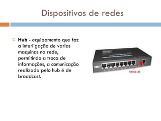Dispositivos de redes Hub  - equipamento que faz a interligação de varias maquinas na rede, permitindo a troca de informações, a comunicação realizada pelo hub é de broadcast.  