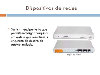 Dispositivos de redes Switch  - equipamento que permite interligar maquinas em rede e que reconhece o endereço de destino do pacote enviado.  