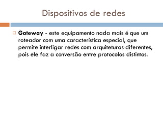 Dispositivos de redes Gateway  - este equipamento nada mais é que um roteador com uma característica especial, que permite interligar redes com arquiteturas diferentes, pois ele faz a conversão entre protocolos distintos.  