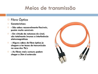 Meios de transmissão Fibra Óptica Características: - São cabos razoavelmente flexíveis, porém muito sensíveis - Em virtude da natureza do sinal, são totalmente imunes a interferência eletromagnéticas - Alguns cabos de fibra óptica ja chegam a ter taxas de transmissão na casa dos Tb/s - As fibras mais comuns podem chegar a 5km d extensão 