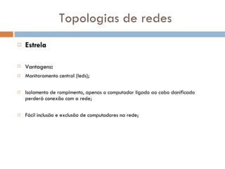 Topologias de redes Estrela Vantagens : Monitoramento central (leds); Isolamento de rompimento, apenas o computador ligado ao cabo danificado perderá conexão com a rede; Fácil inclusão e exclusão de computadores na rede; 
