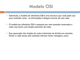 Modelo OSI Sobretudo, o modelo de referência OSI é uma estrutura que você pode usar para entender como  as informações trafegam através de uma rede.  O modelo de referência OSI é composto por sete camadas numeradas e cada uma ilustra uma função particular da rede.  Essa separação das funções da rede é chamada de divisão em camadas. Dividir a rede nessas sete camadas oferece muitas vantagens, como:  