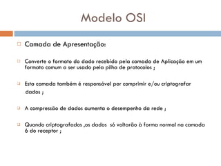 Modelo OSI Camada de Apresentação: Converte o formato do dado recebido pela camada de Aplicação em um formato comum a ser usado pela pilha de protocolos ;   Esta camada também é responsável por comprimir e/ou criptografar  dados ; A compressão de dados aumenta o desempenho da rede ; Quando criptografados ,os dados  só voltarão à forma normal na camada 6 do receptor ; 