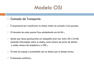 Modelo OSI Camada de Transporte: É responsável por transformar os dados vindos da camada 5 em pacotes; O tamanho de cada pacote ficou estabelecido em 64 Kb ; Sendo que nesse pacote,existe um cabeçalho (com tam. entre 20 e 24 Kb) contendo informações sobre os dados, como número da porta de destino  e saída, número de seqüência e o CRC ; O resto do espaço e preenchido com os dados que se deseja enviar; É altamente confiável ; 