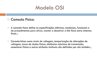 Modelo OSI Camada Física: A camada física define as especificações elétricas, mecânicas, funcionais e de procedimentos para ativar, manter e desativar o link físico entre sistemas finais ;  Características como níveis de voltagem, temporização de alterações de voltagem, taxas de dados físicos, distâncias máximas de transmissão, conectores físicos e outros atributos   similares são definidos por ela também ; 