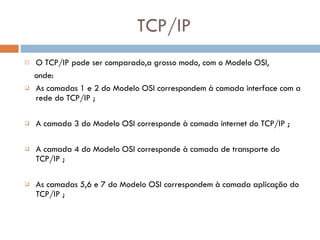TCP/IP O TCP/IP pode ser comparado,a grosso modo, com o Modelo OSI, onde: As camadas 1 e 2 do Modelo OSI correspondem à camada interface com a rede do TCP/IP ; A camada 3 do Modelo OSI corresponde à camada internet do TCP/IP ; A camada 4 do Modelo OSI corresponde à camada de transporte do TCP/IP ; As camadas 5,6 e 7 do Modelo OSI correspondem à camada aplicação do TCP/IP ; 