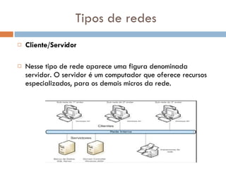 Tipos de redes Cliente/Servidor Nesse tipo de rede aparece uma figura denominada servidor. O servidor é um computador que oferece recursos especializados, para os demais micros da rede.  