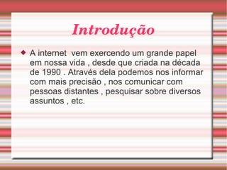 Introdução 
 A internet vem exercendo um grande papel 
em nossa vida , desde que criada na década 
de 1990 . Através dela podemos nos informar 
com mais precisão , nos comunicar com 
pessoas distantes , pesquisar sobre diversos 
assuntos , etc. 
 