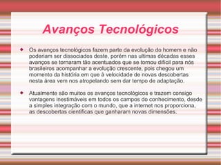 Avanços Tecnológicos 
 Os avanços tecnológicos fazem parte da evolução do homem e não 
poderiam ser dissociados deste, porém nas ultimas décadas esses 
avanços se tornaram tão acentuados que se tornou difícil para nós 
brasileiros acompanhar a evolução crescente, pois chegou um 
momento da história em que à velocidade de novas descobertas 
nesta área vem nos atropelando sem dar tempo de adaptação. 
 Atualmente são muitos os avanços tecnológicos e trazem consigo 
vantagens inestimáveis em todos os campos do conhecimento, desde 
a simples integração com o mundo, que a internet nos proporciona, 
as descobertas cientificas que ganharam novas dimensões. 
 