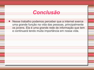 Conclusão 
 Nesse trabalho podemos perceber que a internet exerce 
uma grande função na vida das pessoas, principalmente 
os jovens. Ela é uma grande rede de informação que tem 
e continuará tendo muita importância em nossa vida. 
 