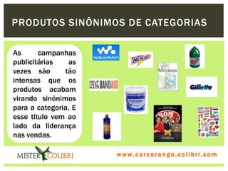 PRODUTOS SINÔNIMOS DE CATEGORIAS

As      campanhas
publicitárias   as
vezes são      tão
intensas que os
produtos acabam
virando sinônimos
para a categoria. E
esse titulo vem ao
lado da liderança
nas vendas.

                      w w w . w om e u c o lg b r c.o lo b r i . c o m
                        ww c . rcoran io. i c i m
 