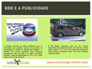 BBB E A PUBLICIDADE




A diretoria comercial da Globo estabeleceu que os         O Big Brother representa hoje um dos maiores
anunciantes que quiserem vincular suas marcas às          faturamentos da televisão brasileira. Só neste ano, a Rede
transmissões de futebol do Campeonato Brasileiro - e      Globo vendeu R$ 103 milhões em cotas para anunciantes
também dos torneios estaduais, Copa Santander             como Guaraná Antarctica, Niely, Fiat, Omo (Unilever)
Libertadores, Copa do Brasil e os jogos da seleção        e Devassa (Schin).
brasileira - terão que desembolsar R$ 196 milhões para
adquirir uma cota de patrocínio.


                                                         w w w . w om e u c o lg b r c.o lo b r i . c o m
                                                           ww c . rcoran io. i c i m
 