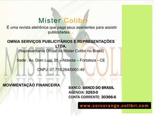 A  Mister Colibri
 É uma revista eletrônica que paga seus assinantes para assistir
                         publicidades. .

 OMNIA SERVIÇOS PUBLICITÁRIOS E REPRESENTAÇÕES
                          LTDA.
     (Representante Oficial da Mister Colibri no Brasil)

      Sede : Av. Dom Luiz, 20 – Aldeota – Fortaleza - CE

                  CNPJ: 07.719.264/0001-49


MOVIMENTAÇÃO FINANCEIRA
                                    BANCO: BANCO DO BRASIL
                                    AGENCIA: 3253-0
                                    CONTA CORRENTE: 30366-6

                                          www.corcorango.colibri.com
 