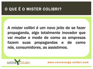 O QUE É O MISTER COLIBRI?



 A mister colibri é um novo jeito de se fazer
 propaganda, algo totalmente inovador que
 vai mudar o modo de como as empresas
 fazem suas propagandas e de como
 nós, consumidores, as assistimos.


                       w w w . w om e u c o lg b r c.o lo b r i . c o m
                         ww c . rcoran io. i c i m
 