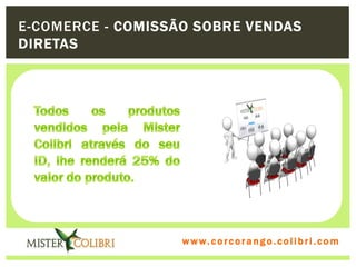 E-COMERCE - COMISSÃO SOBRE VENDAS
DIRETAS




Todos os produtos vendidos pela Mister Colibri através do seu ID, lhe renderá
25% do valor do produto.


                                       w w w . w om e u c o lg b r c.o lo b r i . c o m
                                         ww c . rcoran io. i c i m
 