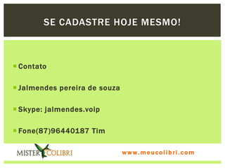 SE CADASTRE HOJE MESMO!



 Contato

 Jalmendes pereira de souza

 Skype: jalmendes.voip

 Fone(87)96440187 Tim

                               www.meucolibri.com
 